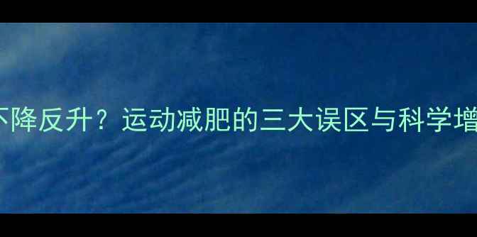 图片 运动后体重不降反升？运动减肥的三大误区与科学增肌减脂方案1