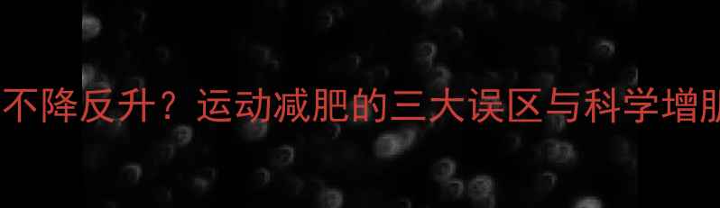 图片 运动后体重不降反升？运动减肥的三大误区与科学增肌减脂方案2