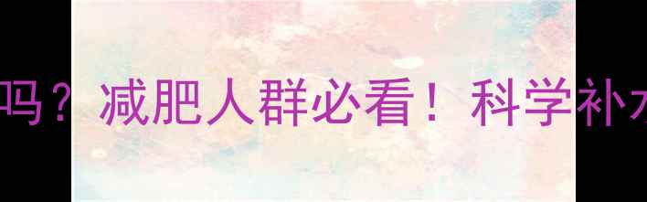 图片 运动后可以马上喝水吗？减肥人群必看！科学补水与减脂的黄金法则2