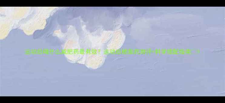 图片 运动后喝什么减肥药最有效？运动后燃脂药测评+科学搭配指南🔥1