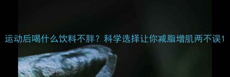 图片 运动后喝什么饮料不胖？科学选择让你减脂增肌两不误1