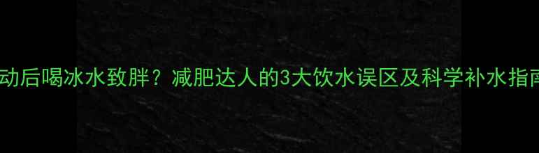 图片 运动后喝冰水致胖？减肥达人的3大饮水误区及科学补水指南1