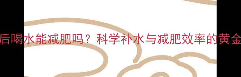 图片 运动后喝水能减肥吗？科学补水与减肥效率的黄金法则