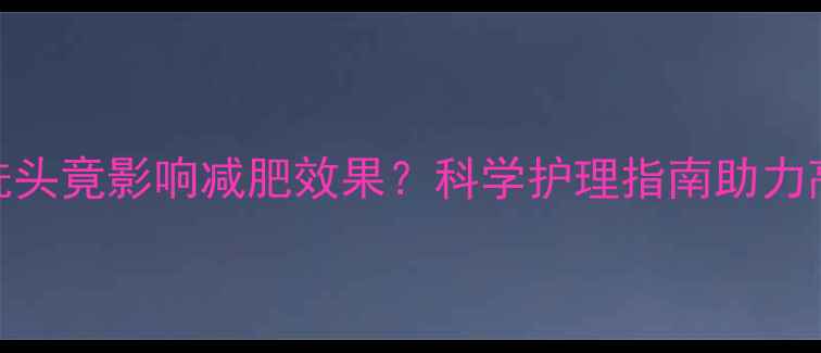 图片 运动后洗头竟影响减肥效果？科学护理指南助力高效燃脂