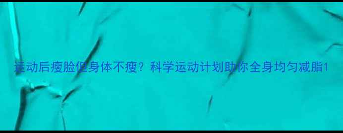 图片 运动后瘦脸但身体不瘦？科学运动计划助你全身均匀减脂1