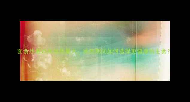 图片 面食热量VS米饭热量大：减肥期间如何选择更健康的主食？