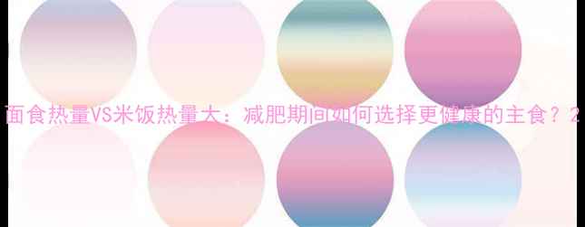 图片 面食热量VS米饭热量大：减肥期间如何选择更健康的主食？2