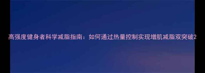 图片 高强度健身者科学减脂指南：如何通过热量控制实现增肌减脂双突破2