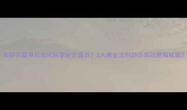 图片 高排名健身后如何科学补充营养？5大黄金法则助你高效燃脂减脂2