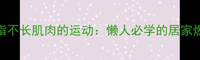图片 高效减脂不长肌肉的运动：懒人必学的居家燃脂指南