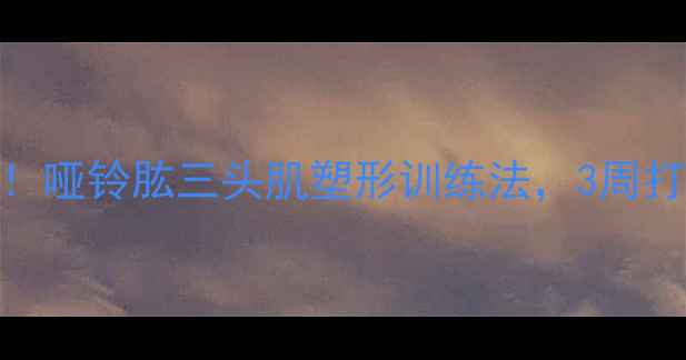图片 高效减脂期必练！哑铃肱三头肌塑形训练法，3周打造紧致手臂线条