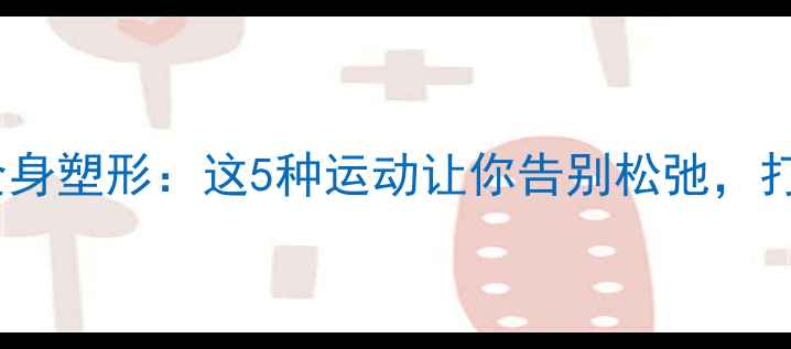 图片 高效燃脂+全身塑形：这5种运动让你告别松弛，打造紧致线条