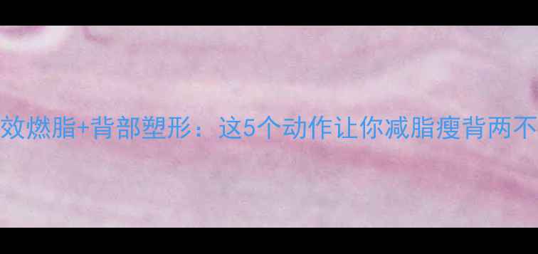 图片 高效燃脂+背部塑形：这5个动作让你减脂瘦背两不误