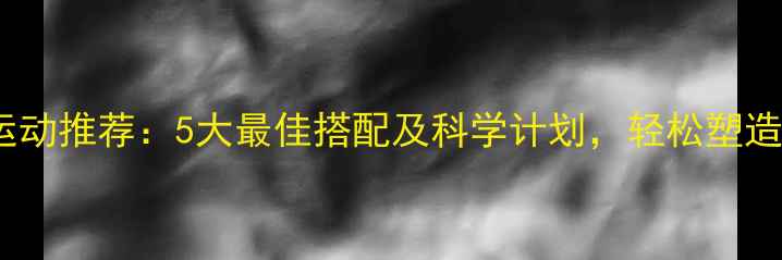 图片 高效燃脂运动推荐：5大最佳搭配及科学计划，轻松塑造理想身材1