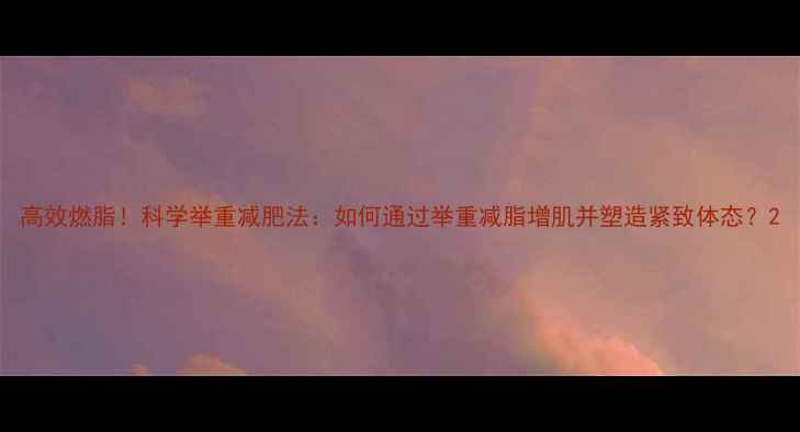 图片 高效燃脂！科学举重减肥法：如何通过举重减脂增肌并塑造紧致体态？2