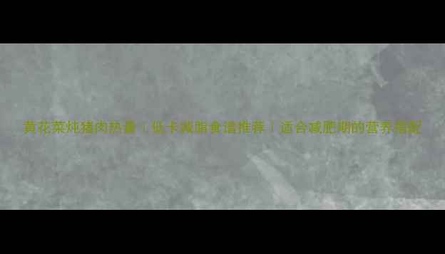 图片 黄花菜炖猪肉热量｜低卡减脂食谱推荐｜适合减肥期的营养搭配