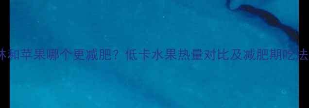 图片 黑布林和苹果哪个更减肥？低卡水果热量对比及减肥期吃法指南2