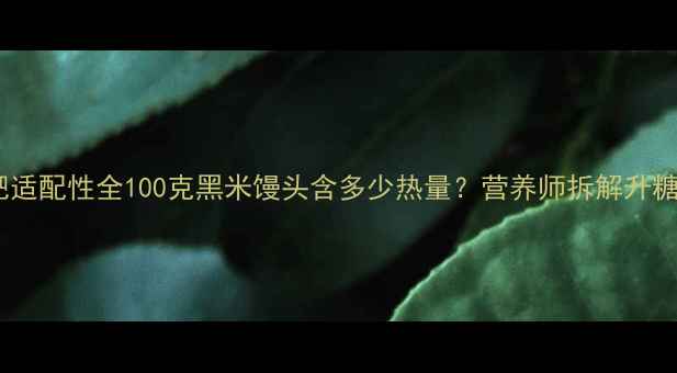 图片 黑米馒头热量及减肥适配性全100克黑米馒头含多少热量？营养师拆解升糖陷阱与饱腹感真相2