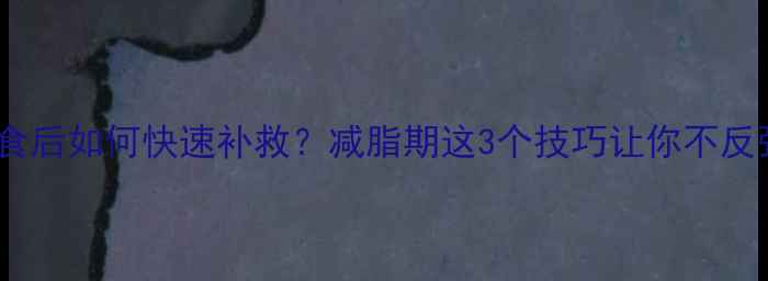 图片 🌟暴食后如何快速补救？减脂期这3个技巧让你不反弹🌟1