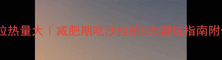 图片 🍗肯德基蔬菜沙拉热量大｜减肥期吃沙拉的5大避坑指南附低卡搭配公式！1
