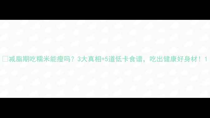 图片 🍚减脂期吃糯米能瘦吗？3大真相+5道低卡食谱，吃出健康好身材！1