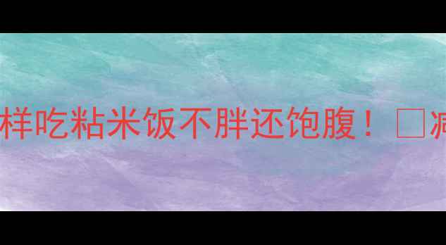 图片 🍚粘米饭热量高吗？减肥期这样吃粘米饭不胖还饱腹！🔥减肥饮食低卡主食粘米饭攻略2