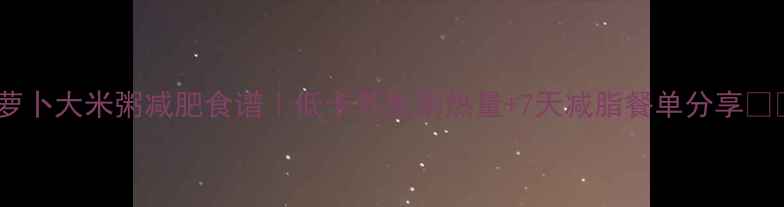 图片 💥萝卜大米粥减肥食谱｜低卡养生粥热量+7天减脂餐单分享🔥💥1