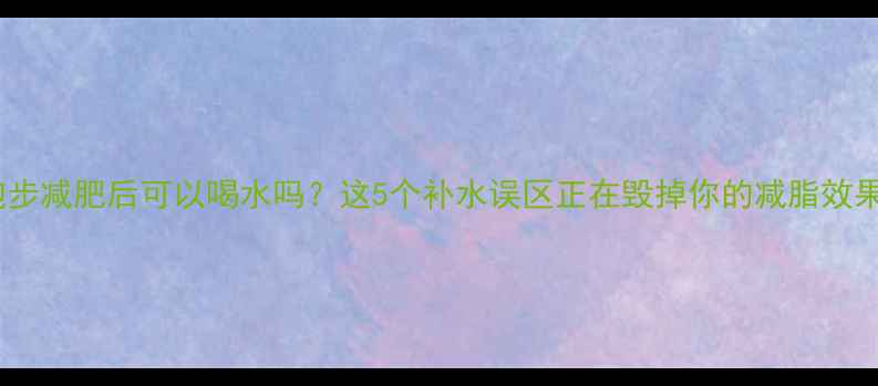 图片 💦跑步减肥后可以喝水吗？这5个补水误区正在毁掉你的减脂效果！2