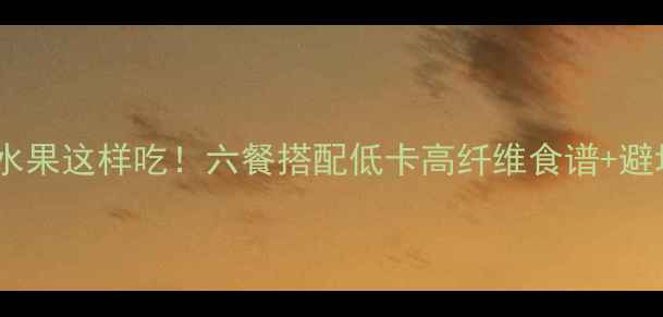 图片 💪减肥期水果这样吃！六餐搭配低卡高纤维食谱+避坑指南🍓1