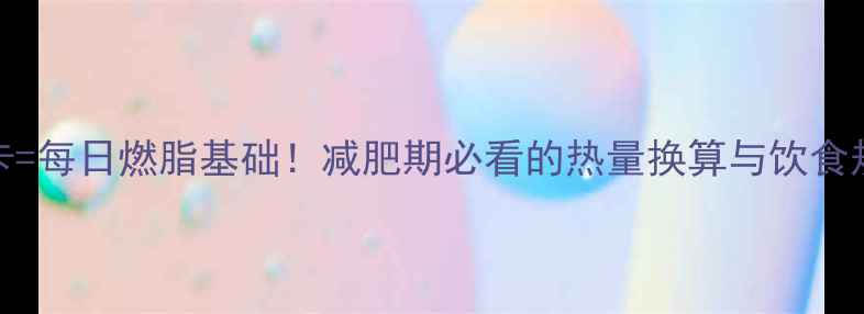 图片 🔥192千卡=每日燃脂基础！减肥期必看的热量换算与饮食规划指南1