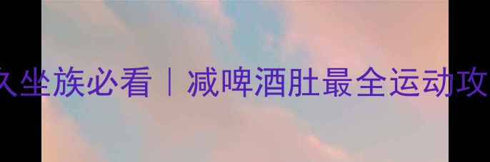 图片 🔥7天高效燃脂！久坐族必看｜减啤酒肚最全运动攻略（附训练计划）