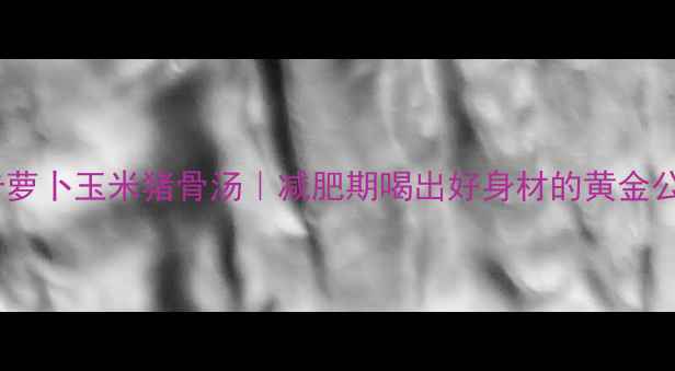 图片 🔥低卡萝卜玉米猪骨汤｜减肥期喝出好身材的黄金公式🔥1