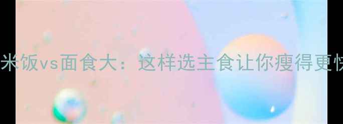 图片 🔥健身减肥必看！米饭vs面食大：这样选主食让你瘦得更快（附低卡食谱）1