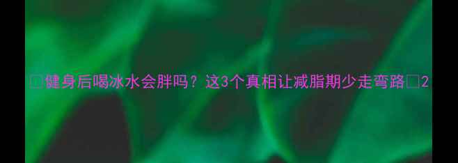 图片 🔥健身后喝冰水会胖吗？这3个真相让减脂期少走弯路🔥2