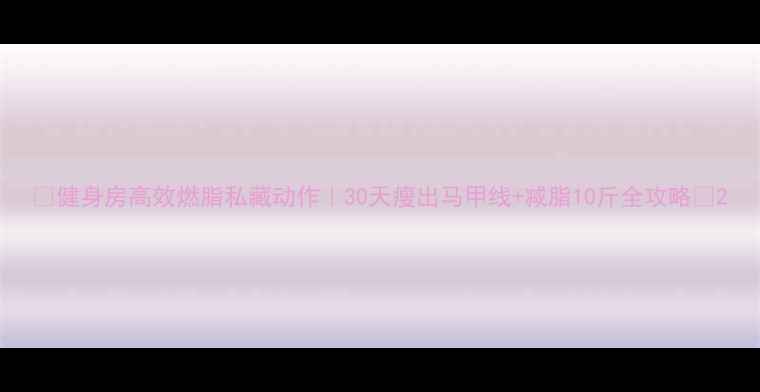 图片 🔥健身房高效燃脂私藏动作｜30天瘦出马甲线+减脂10斤全攻略🔥2