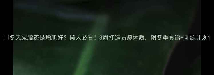 图片 🔥冬天减脂还是增肌好？懒人必看！3周打造易瘦体质，附冬季食谱+训练计划1