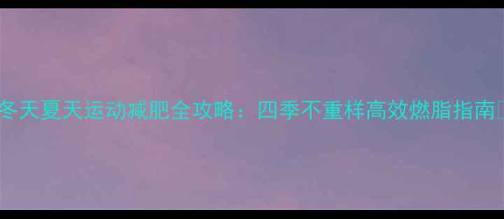 图片 🔥冬天夏天运动减肥全攻略：四季不重样高效燃脂指南🔥2