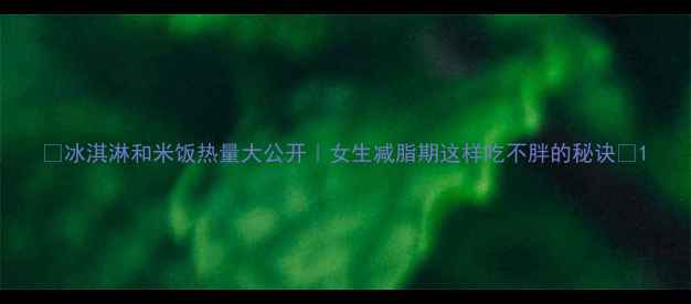 图片 🔥冰淇淋和米饭热量大公开｜女生减脂期这样吃不胖的秘诀✨1