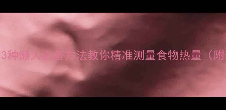 图片 🔥减肥必看！3种懒人必备方法教你精准测量食物热量（附最新热量表）