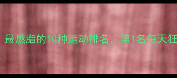 图片 🔥减肥必练！最燃脂的10种运动排名，第1名每天狂甩1000大卡1
