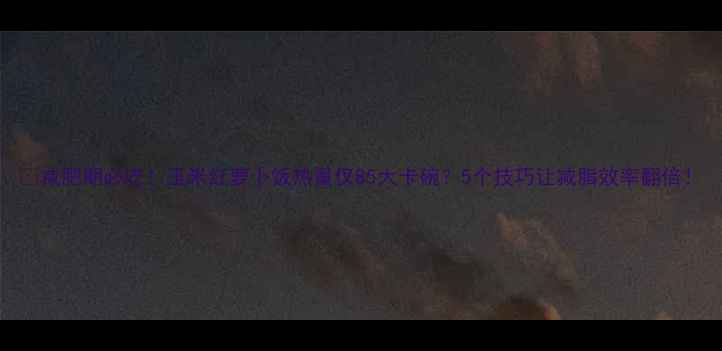 图片 🔥减肥期必吃！玉米红萝卜饭热量仅85大卡碗？5个技巧让减脂效率翻倍！