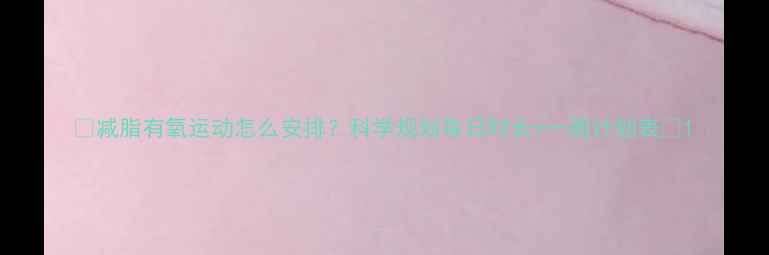 图片 🔥减脂有氧运动怎么安排？科学规划每日时长+一周计划表💪1