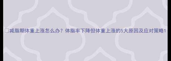 图片 🔥减脂期体重上涨怎么办？体脂率下降但体重上涨的5大原因及应对策略1