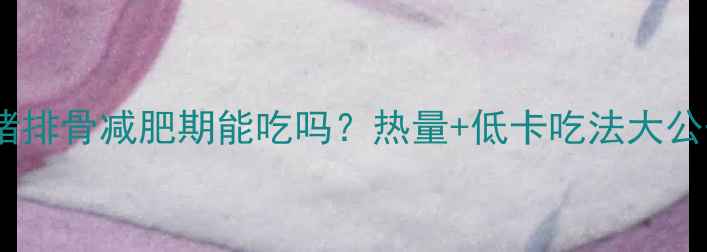 图片 🔥卤猪排骨减肥期能吃吗？热量+低卡吃法大公开！1