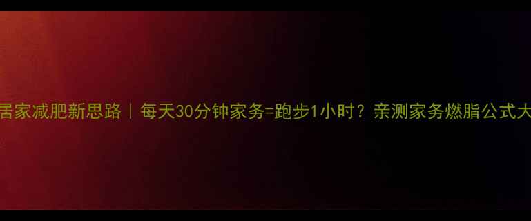 图片 🔥女生居家减肥新思路｜每天30分钟家务=跑步1小时？亲测家务燃脂公式大公开！