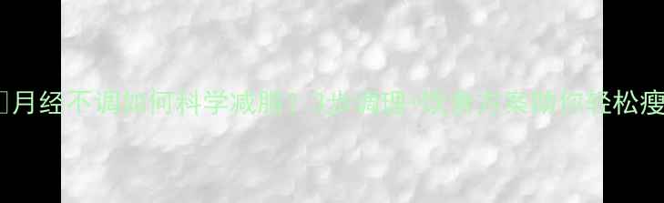 图片 🔥月经不调如何科学减脂？3步调理+饮食方案助你轻松瘦1