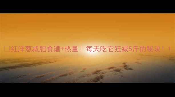 图片 🔥红洋葱减肥食谱+热量｜每天吃它狂减5斤的秘诀！1