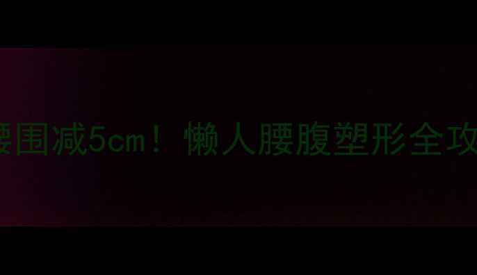 图片 🔥腰腹赘肉顽固？7天腰围减5cm！懒人腰腹塑形全攻略（附体脂率对照表）