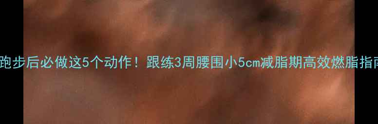图片 🔥跑步后必做这5个动作！跟练3周腰围小5cm减脂期高效燃脂指南1
