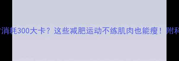 图片 🔥运动1小时消耗300大卡？这些减肥运动不练肌肉也能瘦！附科学燃脂指南